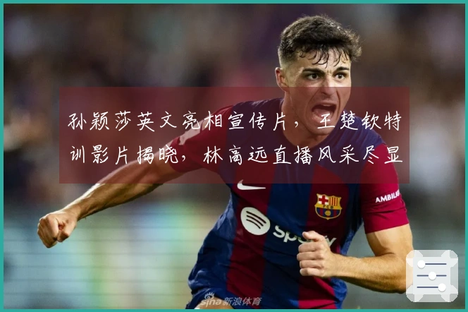 孙颖莎英文亮相宣传片，王楚钦特训影片揭晓，林高远直播风采尽显