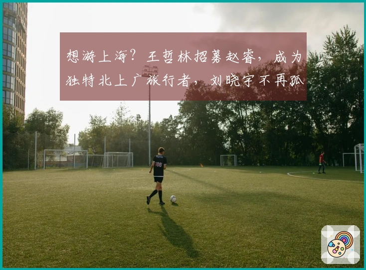 想游上海？王哲林招募赵睿，成为独特北上广旅行者，刘晓宇不再孤单。