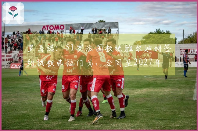 罗马诺：51岁法国教练雅尔迪姆签约执教弗拉门戈，合同至2027年