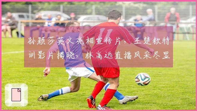 孙颖莎英文亮相宣传片，王楚钦特训影片揭晓，林高远直播风采尽显