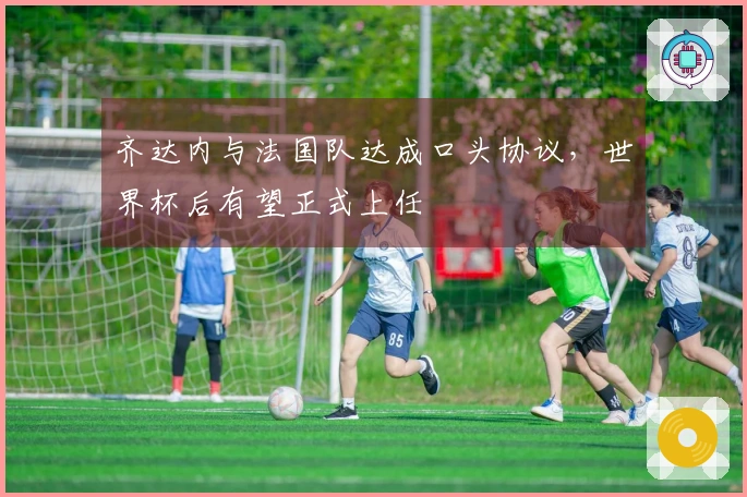 齐达内与法国队达成口头协议，世界杯后有望正式上任