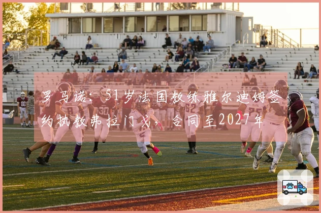 罗马诺：51岁法国教练雅尔迪姆签约执教弗拉门戈，合同至2027年