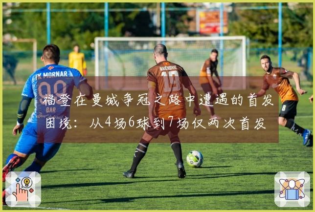 福登在曼城争冠之路中遭遇的首发困境：从4场6球到7场仅两次首发