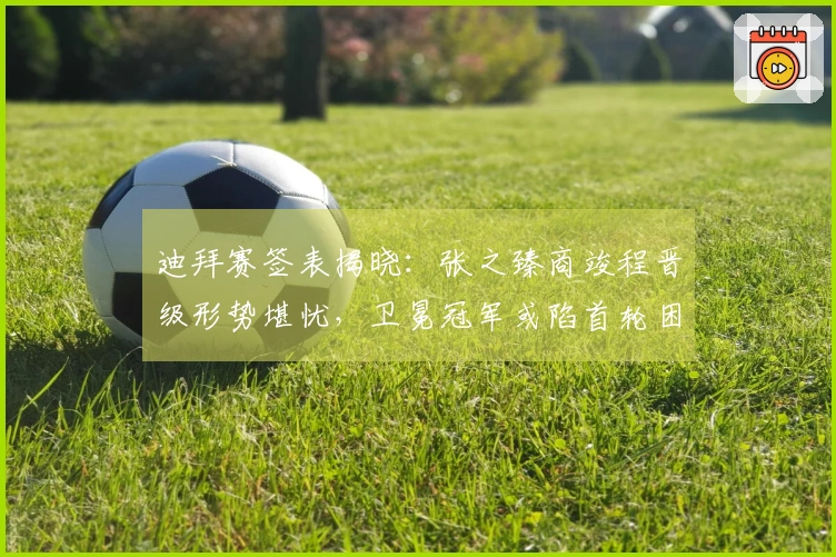 迪拜赛签表揭晓：张之臻商竣程晋级形势堪忧，卫冕冠军或陷首轮困境！