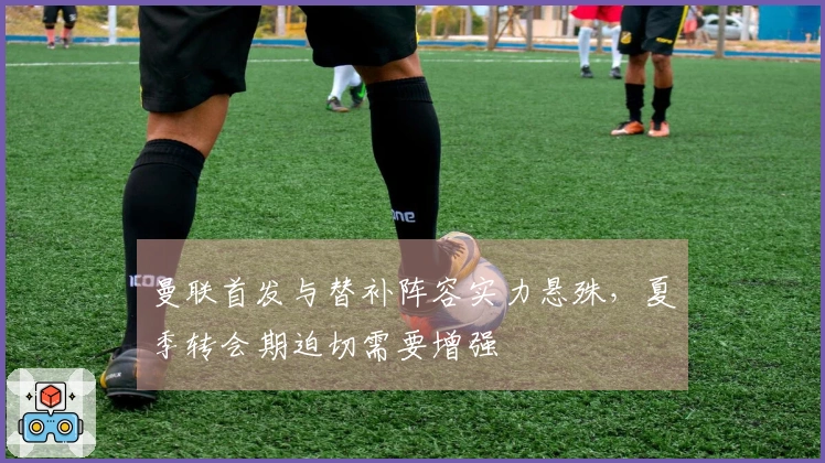 曼联首发与替补阵容实力悬殊，夏季转会期迫切需要增强