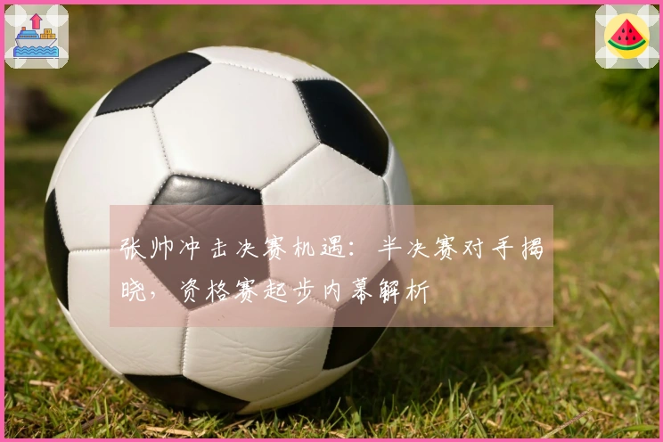 张帅冲击决赛机遇：半决赛对手揭晓，资格赛起步内幕解析